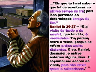 ...”Eis que te farei saber o...”Eis que te farei saber o
que há de acontecer noque há de acontecer no
último tempo da iraúltimo tempo da ira; pois; pois
isso pertence aoisso pertence ao
determinadodeterminado tempo dotempo do
fim.”fim.”
Daniel 8: 26-27Daniel 8: 26-27 –- “E a–- “E a
visão da tarde e davisão da tarde e da
manhãmanhã, que foi dita,, que foi dita, éé
verdadeira.verdadeira. Tu, porém,Tu, porém,
cerra a visão, porque secerra a visão, porque se
refererefere a dias muitoa dias muito
distantes.distantes. E eu, Daniel,E eu, Daniel,
desmaiei, e estivedesmaiei, e estive
enfermo alguns dias...Eenfermo alguns dias...E
espantei-me acerca daespantei-me acerca da
visão,visão, pois não haviapois não havia
quem a entendessequem a entendesse.”.”
22
 
