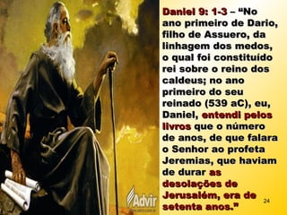 Daniel 9: 1-3Daniel 9: 1-3 – “No– “No
ano primeiro de Dario,ano primeiro de Dario,
filho de Assuero, dafilho de Assuero, da
linhagem dos medos,linhagem dos medos,
o qual foi constituídoo qual foi constituído
rei sobre o reino dosrei sobre o reino dos
caldeus; no anocaldeus; no ano
primeiro do seuprimeiro do seu
reinado (539 aC), eu,reinado (539 aC), eu,
Daniel,Daniel, entendi pelosentendi pelos
livroslivros que o númeroque o número
de anos, de que falarade anos, de que falara
o Senhor ao profetao Senhor ao profeta
Jeremias, que haviamJeremias, que haviam
de durarde durar asas
desolações dedesolações de
Jerusalém, era deJerusalém, era de
setenta anos.”setenta anos.”
24
 