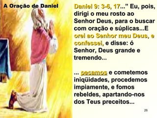 A Oração de DanielA Oração de Daniel Daniel 9: 3-6, 17Daniel 9: 3-6, 17...” Eu, pois,...” Eu, pois,
dirigi o meu rosto aodirigi o meu rosto ao
Senhor Deus, para o buscarSenhor Deus, para o buscar
com oração e súplicas...Ecom oração e súplicas...E
orei ao Senhor meu Deus, eorei ao Senhor meu Deus, e
confessei,confessei, e disse: óe disse: ó
Senhor, Deus grande eSenhor, Deus grande e
tremendo...tremendo...
...... pecamospecamos e cometemose cometemos
iniqüidades, procedemosiniqüidades, procedemos
impiamente, e fomosimpiamente, e fomos
rebeldes, apartando-nosrebeldes, apartando-nos
dos Teus preceitos...dos Teus preceitos...
26
 