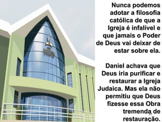 31
Nunca podemosNunca podemos
adotar a filosofiaadotar a filosofia
católica de que acatólica de que a
Igreja é infalível eIgreja é infalível e
que jamais o Poderque jamais o Poder
de Deus vai deixar dede Deus vai deixar de
estar sobre ela.estar sobre ela.
Daniel achava queDaniel achava que
Deus iria purificar eDeus iria purificar e
restaurar a Igrejarestaurar a Igreja
Judaica. Mas ela nãoJudaica. Mas ela não
permitiu que Deuspermitiu que Deus
fizesse essa Obrafizesse essa Obra
tremenda detremenda de
restauração.restauração.
 