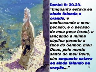 Daniel 9: 20-23-Daniel 9: 20-23-
““Enquanto estava euEnquanto estava eu
ainda falando eainda falando e
orandoorando, e, e
confessando o meuconfessando o meu
pecado, e o pecadopecado, e o pecado
do meu povo Israel, edo meu povo Israel, e
lançando a minhalançando a minha
súplica perante asúplica perante a
face do Senhor, meuface do Senhor, meu
Deus, pelo monteDeus, pelo monte
santo do meu Deus,santo do meu Deus,
simsim enquanto estavaenquanto estava
eu ainda falando naeu ainda falando na
oraçãooração...”...” 32
 