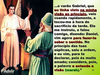 ...o varão Gabriel, que...o varão Gabriel, que
eu tinha vistoeu tinha visto na minhana minha
visão ao princípiovisão ao princípio, veio, veio
voando rapidamente, evoando rapidamente, e
tocou-me à hora dotocou-me à hora do
sacrifício da tarde. Elesacrifício da tarde. Ele
me instruiu, e faloume instruiu, e falou
comigo, dizendo: Daniel,comigo, dizendo: Daniel,
vim agoravim agora para fazer-tepara fazer-te
saber o sentidosaber o sentido. No. No
princípio das tuasprincípio das tuas
súplicas, saiu a ordem,súplicas, saiu a ordem,
e eu vim, para tee eu vim, para te
declarar, pois és muitodeclarar, pois és muito
amado; considera, pois,amado; considera, pois,
a palavraa palavra e entende ae entende a
visãovisão (mareh)(mareh).”.” 33
 