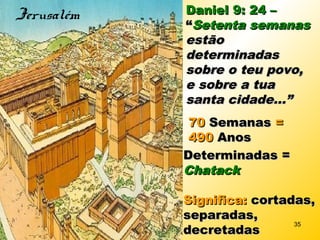 Daniel 9: 24 –Daniel 9: 24 –
““Setenta semanasSetenta semanas
estãoestão
determinadasdeterminadas
sobre o teu povo,sobre o teu povo,
e sobre a tuae sobre a tua
santa cidade...”santa cidade...”
7070 SemanasSemanas ==
490490 AnosAnos
Determinadas =Determinadas =
ChatackChatack
Significa:Significa: cortadas,cortadas,
separadas,separadas,
decretadasdecretadas
Jerusalém
35
 