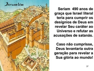 37
Seriam 490 anos deSeriam 490 anos de
graça que Israel literalgraça que Israel literal
teria para cumprir osteria para cumprir os
desígnios de Deus emdesígnios de Deus em
revelar Seu caráter aorevelar Seu caráter ao
Universo e refutar asUniverso e refutar as
acusações de satanás.acusações de satanás.
Caso não cumprisse,Caso não cumprisse,
Deus levantaria outraDeus levantaria outra
geração para revelar ageração para revelar a
Sua glória ao mundo!Sua glória ao mundo!
Jerusalém
 