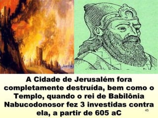 A Cidade de Jerusalém foraA Cidade de Jerusalém fora
completamente destruída, bem como ocompletamente destruída, bem como o
Templo, quando o rei de BabilôniaTemplo, quando o rei de Babilônia
Nabucodonosor fez 3 investidas contraNabucodonosor fez 3 investidas contra
ela, a partir de 605 aCela, a partir de 605 aC
45
 