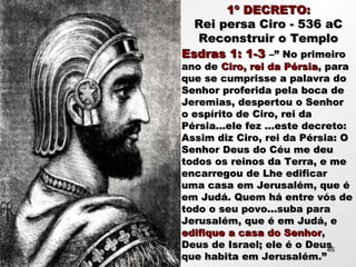 1º DECRETO:1º DECRETO:
Rei persa Ciro - 536 aCRei persa Ciro - 536 aC
Reconstruir o TemploReconstruir o Templo
Esdras 1: 1-3Esdras 1: 1-3 –” No primeiro–” No primeiro
ano deano de Ciro, rei da PérsiaCiro, rei da Pérsia, para, para
que se cumprisse a palavra doque se cumprisse a palavra do
Senhor proferida pela boca deSenhor proferida pela boca de
Jeremias, despertou o SenhorJeremias, despertou o Senhor
o espírito de Ciro, rei dao espírito de Ciro, rei da
Pérsia...ele fez ...este decreto:Pérsia...ele fez ...este decreto:
Assim diz Ciro, rei da Pérsia: OAssim diz Ciro, rei da Pérsia: O
Senhor Deus do Céu me deuSenhor Deus do Céu me deu
todos os reinos da Terra, e metodos os reinos da Terra, e me
encarregou de Lhe edificarencarregou de Lhe edificar
uma casa em Jerusalém, que éuma casa em Jerusalém, que é
em Judá. Quem há entre vós deem Judá. Quem há entre vós de
todo o seu povo...suba paratodo o seu povo...suba para
Jerusalém, que é em Judá, eJerusalém, que é em Judá, e
edifique a casa do Senhoredifique a casa do Senhor,,
Deus de Israel; ele é o DeusDeus de Israel; ele é o Deus
que habita em Jerusalém.”que habita em Jerusalém.”
46
 