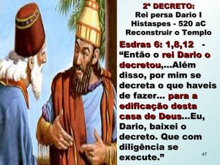 2º DECRETO:2º DECRETO:
Rei persa Dario IRei persa Dario I
Histaspes - 520 aCHistaspes - 520 aC
Reconstruir o TemploReconstruir o Templo
Esdras 6: 1,8,12Esdras 6: 1,8,12 --
“Então o“Então o rei Dario orei Dario o
decretoudecretou,...Além,...Além
disso, por mim sedisso, por mim se
decreta o que haveisdecreta o que haveis
de fazer...de fazer... para apara a
edificação destaedificação desta
casa de Deuscasa de Deus...Eu,...Eu,
Dario, baixei oDario, baixei o
decreto. Que comdecreto. Que com
diligência sediligência se
execute.”execute.”
47
 