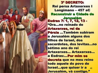 3º DECRETO:3º DECRETO:
Rei persa Artaxerxes IRei persa Artaxerxes I
Longímano – 457 aCLongímano – 457 aC
Reconstruir a Cidade deReconstruir a Cidade de
JerusalémJerusalém
Esdras 7: 1, 7, 12, 13 -Esdras 7: 1, 7, 12, 13 -
“Ora...no reinado de“Ora...no reinado de
Artaxerxes, rei daArtaxerxes, rei da
PérsiaPérsia ...Também subiram...Também subiram
a Jerusalém alguns dosa Jerusalém alguns dos
filhos de Israel, dosfilhos de Israel, dos
sacerdotes, dos levitas...nosacerdotes, dos levitas...no
sétimo ano do reisétimo ano do rei
Artaxerxes... Artaxerxes...Artaxerxes... Artaxerxes...
a Esdras:...a Esdras:...Por mim sePor mim se
decretadecreta que no meu reinoque no meu reino
todo aquele do povo detodo aquele do povo de
Israel...que quiser ir aIsrael...que quiser ir a
Jerusalém, vá contigo.”Jerusalém, vá contigo.”
48
 
