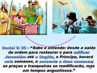 Daniel 9: 25Daniel 9: 25 – “– “Sabe e entende: desde a saídaSabe e entende: desde a saída
da ordem para restaurar e parada ordem para restaurar e para edificaredificar
JerusalémJerusalém atéaté o Ungido,o Ungido, o Príncipe, haveráo Príncipe, haverá
setesete semanas, esemanas, e sessenta e duas semanassessenta e duas semanas;;
as praças e tranqueiras se reedificarão, masas praças e tranqueiras se reedificarão, mas
em tempos angustiosos.”em tempos angustiosos.”
49
 