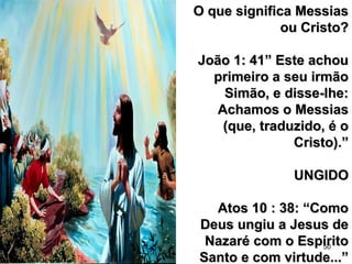 50
O que significa MessiasO que significa Messias
ou Cristo?ou Cristo?
João 1: 41” Este achouJoão 1: 41” Este achou
primeiro a seu irmãoprimeiro a seu irmão
Simão, e disse-lhe:Simão, e disse-lhe:
Achamos o MessiasAchamos o Messias
(que, traduzido, é o(que, traduzido, é o
Cristo).”Cristo).”
UNGIDOUNGIDO
Atos 10 : 38: “ComoAtos 10 : 38: “Como
Deus ungiu a Jesus deDeus ungiu a Jesus de
Nazaré com o EspíritoNazaré com o Espírito
Santo e com virtude...”Santo e com virtude...”
 