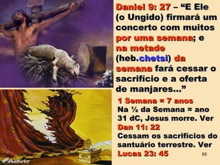 Daniel 9: 27Daniel 9: 27 – “E Ele– “E Ele
(o Ungido) firmará um(o Ungido) firmará um
concerto com muitosconcerto com muitos
por uma semanapor uma semana; e; e
na metadena metade
(heb.(heb.chetsichetsi)) dada
semanasemana fará cessar ofará cessar o
sacrifício e a ofertasacrifício e a oferta
de manjares...”de manjares...”
1 Semana = 7 anos1 Semana = 7 anos
Na ½ da Semana = anoNa ½ da Semana = ano
31 dC, Jesus morre. Ver31 dC, Jesus morre. Ver
Dan 11: 22Dan 11: 22
Cessam os sacrifícios doCessam os sacrifícios do
santuário terrestre. Versantuário terrestre. Ver
Lucas 23: 45Lucas 23: 45 65
 