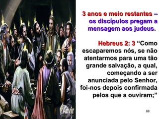 69
3 anos e meio restantes3 anos e meio restantes ––
os discípulos pregam aos discípulos pregam a
mensagem aos judeus.mensagem aos judeus.
Hebreus 2: 3Hebreus 2: 3 “Como“Como
escaparemos nós, se nãoescaparemos nós, se não
atentarmos para uma tãoatentarmos para uma tão
grande salvação, a qual,grande salvação, a qual,
começando a sercomeçando a ser
anunciada pelo Senhor,anunciada pelo Senhor,
foi-nos depois confirmadafoi-nos depois confirmada
pelos que a ouviram;”pelos que a ouviram;”
 