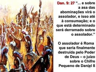 73
Dan. 9: 27Dan. 9: 27 “... e sobre“... e sobre
a asa dasa asa das
abominações virá oabominações virá o
assolador, e isso atéassolador, e isso até
à consumação; e oà consumação; e o
que está determinadoque está determinado
será derramado sobreserá derramado sobre
o assolador.”o assolador.”
O assolador é RomaO assolador é Roma
que seria finalmenteque seria finalmente
destruída pelo Poderdestruída pelo Poder
de Deus – o juízode Deus – o juízo
sobre o Chifresobre o Chifre
Pequeno de Daniel 8Pequeno de Daniel 8
 