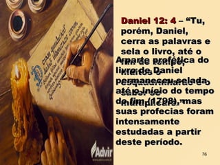 Daniel 12: 4Daniel 12: 4 – “Tu,– “Tu,
porém, Daniel,porém, Daniel,
cerra as palavras ecerra as palavras e
sela o livro, até osela o livro, até o
fim do tempo;fim do tempo;
muitos omuitos o
esquadrinharão e oesquadrinharão e o
saber sesaber se
multiplicará.”multiplicará.”
A parte profética doA parte profética do
livro de Daniellivro de Daniel
permaneceu seladapermaneceu selada
até o início do tempoaté o início do tempo
do fim (1798), masdo fim (1798), mas
suas profecias foramsuas profecias foram
intensamenteintensamente
estudadas a partirestudadas a partir
deste período.deste período.
76
 