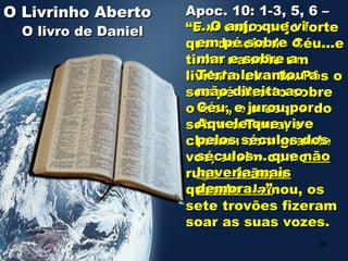 O Livrinho AbertoO Livrinho Aberto
O livro de DanielO livro de Daniel
Apoc. 10: 1-3, 5, 6 –Apoc. 10: 1-3, 5, 6 –
“E vi outro anjo forte“E vi outro anjo forte
que descia do Céu...eque descia do Céu...e
tinha na mão umtinha na mão um
livrinho aberto. Pôs olivrinho aberto. Pôs o
seu pé direito sobreseu pé direito sobre
o mar, e o esquerdoo mar, e o esquerdo
sobre a Terra, esobre a Terra, e
clamou com grandeclamou com grande
voz, assim comovoz, assim como
ruge o leão; eruge o leão; e
quando clamou, osquando clamou, os
sete trovões fizeramsete trovões fizeram
soar as suas vozes.soar as suas vozes.
...O anjo que vi...O anjo que vi
em pé sobre oem pé sobre o
mar e sobre amar e sobre a
Terra levantou aTerra levantou a
mão direita aomão direita ao
Céu, e jurou porCéu, e jurou por
Aquele que viveAquele que vive
pelos séculos dospelos séculos dos
séculos... queséculos... que nãonão
haveria maishaveria mais
demora...”demora...”
98
 