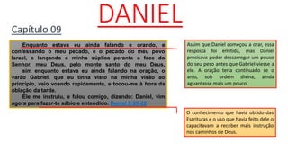 DANIELCapítulo 09
Enquanto estava eu ainda falando e orando, e
confessando o meu pecado, e o pecado do meu povo
Israel, e lançando a minha súplica perante a face do
Senhor, meu Deus, pelo monte santo do meu Deus,
sim enquanto estava eu ainda falando na oração, o
varão Gabriel, que eu tinha visto na minha visão ao
princípio, veio voando rapidamente, e tocou-me à hora da
oblação da tarde.
Ele me instruiu, e falou comigo, dizendo: Daniel, vim
agora para fazer-te sábio e entendido. Daniel 9:20-22
Assim que Daniel começou a orar, essa
resposta foi emitida, mas Daniel
precisava poder descarregar um pouco
do seu peso antes que Gabriel viesse a
ele. A oração teria continuado se o
anjo, sob ordem divina, ainda
aguardasse mais um pouco.
O conhecimento que havia obtido das
Escrituras e o uso que havia feito dele o
capacitavam a receber mais instrução
nos caminhos de Deus.
 