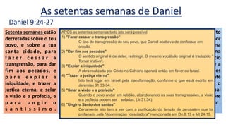 As setentas semanas de Daniel
Daniel 9:24-27
Setenta semanas estão
decretadas sobre o teu
povo, e sobre a tua
santa cidade, para
f a z e r c e s s a r a
transgressão, para dar
fim aos pecados, e
p a r a e x p i a r a
iniquidade, e trazer a
justiça eterna, e selar
a visão e a profecia, e
p a r a u n g i r o
s a n t í s s i m o .
Sabe e entende:
desde a saída da
ordem para restaurar
e p a r a e d i f i c a r
J e r u s a l é m a t é o
ungido, o príncipe,
haverá sete semanas,
e sessenta e duas
semanas; com praças e
t r a n q u e i r a s s e
reedificará, mas em
tempos angustiosos.
E depois de sessenta e
duas semanas será
cortado o ungido, e
nada lhe subsistirá; e o
povo do príncipe que
há de vir destruirá a
cidade e o santuário, e
o seu fim será com
uma inundação; e até
o fim haverá guerra;
estão determinadas
a s s o l a ç õ e s .
E ele fará um pacto
firme com muitos por
uma semana; e na
metade da semana
fará cessar o sacrifício
e a oblação; e sobre a
asa das abominações
virá o assolador; e até
a d e s t r u i ç ã o
determinada, a qual
será derramada sobre
o a s s o l a d o r .
APÓS as setentas semanas tudo isto será possível
1) "Fazer cessar a transgressão"
O tipo de transgressão do seu povo, que Daniel acabava de confessar em
oração.
2) "Dar fim aos pecados"
O sentido original é de deter, restringir. O mesmo vocábulo original é traduzido "
Tornar inativo".
3) "Expiar a iniquidade"
A obra realizada por Cristo no Calvário operará então em favor de Israel.
4) "Trazer a justiça eterna"
Isto terá lugar em Israel pela transformação, conforme o que está escrito em
Jeremias 31:33-34.
5) "Selar a visão e a profecia"
Quando o povo andar em retidão, abandonando as suas transgressões, a visão
e a profecia podem ser seladas. (Jr.31:34).
6) "Ungir o Santo dos santos"
Certamente isto tem a ver com a purificação do templo de Jerusalém que foi
profanado pela "Abominação desoladora" mencionada em Dn.8:13 e Mt 24.15.
 