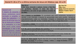 Daniel 9: 26
E depois de sessenta e
duas semanas será
cortado o ungido, e
nada lhe subsistirá; e o
povo do príncipe que há
de vir destruirá a cidade
e o santuário, e o seu
fim será com uma
inundação; e até o fim
haverá guerra; estão
d e t e r m i n a d a s
a s s o l a ç õ e s .
Daniel 9: 26 e 27 e a última semana de Jesus em Mateus cap. 22 a 24
Mat 22:1,2
Então Jesus, tomando a palavra, tornou a falar-lhes
em parábolas, dizendo: O reino dos céus é
semelhante a um certo rei que celebrou as bodas de
seu filho;
Rei: Deus Pai
Filho: Jesus
Bodas: Festa de casamento
Noiva??: A Igreja. Aqui é
esposa.
3-6. A chamar os convidados: Os convidados aqui Israel certamente, recusam-se a
atender a este chamado, e quando foi apresentado mais outro convite , tornam-se
imprudentemente rudes ou homicidas. Compare o tratamento que os judeus
dispensaram a João (Mt. 21:25), a Estêvão (Atos 7:59) e a Tiago (Atos 12:2)
7. Incendiou a cidade: Uma predição da destruição de Jerusalém em 70 A.D.
O exército romano é tido na parábola como o instrumento divino (Suas tropas).
8, 9. Ide, pois às encruzilhadas dos caminhos: Isto se considera geralmente uma
referência à evangelização dos gentios na tribulação.
10. Maus como bons: Pecadores declarados e os moralmente justos. Ambos são
objetos do convite bondoso de Deus, e muitos aceitam o convite.
11,12 e 13. Veste nupcial: Alguém não está com os trajes devidos (santos) e lançaio
para fora, nas trevas: Na parábola as trevas, o choro, e o ranger de dentes indicam
claramente os tormentos do Geena.
 