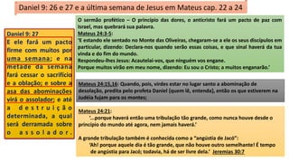 Daniel 9: 26 e 27 e a última semana de Jesus em Mateus cap. 22 a 24
O sermão profético – O princípio das dores, o anticristo fará um pacto de paz com
Israel, mas quebrará sua palavra.
Mateus 24:3-5:
‘E estando ele sentado no Monte das Oliveiras, chegaram-se a ele os seus discípulos em
particular, dizendo: Declara-nos quando serão essas coisas, e que sinal haverá da tua
vinda e do fim do mundo.
Respondeu-lhes Jesus: Acautelai-vos, que ninguém vos engane.
Porque muitos virão em meu nome, dizendo: Eu sou o Cristo; a muitos enganarão.’
Mateus 24:21:
‘...porque haverá então uma tribulação tão grande, como nunca houve desde o
princípio do mundo até agora, nem jamais haverá.’
A grande tribulação também é conhecida como a “angústia de Jacó”:
‘Ah! porque aquele dia é tão grande, que não houve outro semelhante! É tempo
de angústia para Jacó; todavia, há de ser livre dela.’ Jeremias 30:7
Mateus 24:15,16: Quando, pois, virdes estar no lugar santo a abominação de
desolação, predita pelo profeta Daniel {quem lê, entenda}, então os que estiverem na
Judéia fujam para os montes;
Daniel 9: 27
E ele fará um pacto
firme com muitos por
uma semana; e na
metade da semana
fará cessar o sacrifício
e a oblação; e sobre a
asa das abominações
virá o assolador; e até
a d e s t r u i ç ã o
determinada, a qual
será derramada sobre
o a s s o l a d o r .
 
