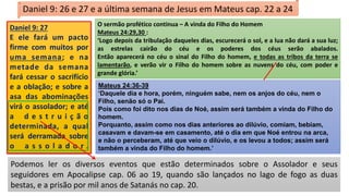Podemos ler os diversos eventos que estão determinados sobre o Assolador e seus
seguidores em Apocalipse cap. 06 ao 19, quando são lançados no lago de fogo as duas
bestas, e a prisão por mil anos de Satanás no cap. 20.
Daniel 9: 26 e 27 e a última semana de Jesus em Mateus cap. 22 a 24
O sermão profético continua – A vinda do Filho do Homem
Mateus 24:29,30 :
‘Logo depois da tribulação daqueles dias, escurecerá o sol, e a lua não dará a sua luz;
as estrelas cairão do céu e os poderes dos céus serão abalados.
Então aparecerá no céu o sinal do Filho do homem, e todas as tribos da terra se
lamentarão, e verão vir o Filho do homem sobre as nuvens do céu, com poder e
grande glória.’
Daniel 9: 27
E ele fará um pacto
firme com muitos por
uma semana; e na
metade da semana
fará cessar o sacrifício
e a oblação; e sobre a
asa das abominações
virá o assolador; e até
a d e s t r u i ç ã o
determinada, a qual
será derramada sobre
o a s s o l a d o r .
A Igreja não estará na terra quando Ele voltar.
Estaremos com Ele.
Mateus 24:36-39
‘Daquele dia e hora, porém, ninguém sabe, nem os anjos do céu, nem o
Filho, senão só o Pai.
Pois como foi dito nos dias de Noé, assim será também a vinda do Filho do
homem.
Porquanto, assim como nos dias anteriores ao dilúvio, comiam, bebiam,
casavam e davam-se em casamento, até o dia em que Noé entrou na arca,
e não o perceberam, até que veio o dilúvio, e os levou a todos; assim será
também a vinda do Filho do homem.’
 