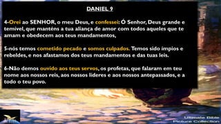 DANIEL 9
4-Orei ao SENHOR, o meu Deus, e confessei: Ó Senhor, Deus grande e
temível, que manténs a tua aliança de amor com todos aqueles que te
amam e obedecem aos teus mandamentos,
5-nós temos cometido pecado e somos culpados. Temos sido ímpios e
rebeldes, e nos afastamos dos teus mandamentos e das tuas leis.
6-Não demos ouvido aos teus servos, os profetas, que falaram em teu
nome aos nossos reis, aos nossos líderes e aos nossos antepassados, e a
todo o teu povo.
 