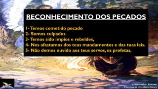 RECONHECIMENTO DOS PECADOS
1-Temos cometido pecado
2- Somos culpados.
3-Temos sido ímpios e rebeldes,
4- Nos afastamos dos teus mandamentos e das tuas leis.
5- Não demos ouvido aos teus servos, os profetas,
 