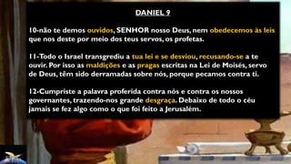 DANIEL 9
10-não te demos ouvidos, SENHOR nosso Deus, nem obedecemos às leis
que nos deste por meio dos teus servos, os profetas.
11-Todo o Israel transgrediu a tua lei e se desviou, recusando-se a te
ouvir. Por isso as maldições e as pragas escritas na Lei de Moisés, servo
de Deus, têm sido derramadas sobre nós, porque pecamos contra ti.
12-Cumpriste a palavra proferida contra nós e contra os nossos
governantes, trazendo-nos grande desgraça. Debaixo de todo o céu
jamais se fez algo como o que foi feito a Jerusalém.
 