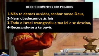 RECONHECIMENTOS DOS PECADOS
1-Não te demos ouvidos, senhor nosso Deus,
2-Nem obedecemos às leis
3-Todo o israel transgrediu a tua lei e se desviou,
4-Recusando-se a te ouvir.
 