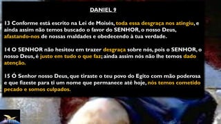 DANIEL 9
13 Conforme está escrito na Lei de Moisés, toda essa desgraça nos atingiu, e
ainda assim não temos buscado o favor do SENHOR, o nosso Deus,
afastando-nos de nossas maldades e obedecendo à tua verdade.
14 O SENHOR não hesitou em trazer desgraça sobre nós, pois o SENHOR, o
nosso Deus, é justo em tudo o que faz; ainda assim nós não lhe temos dado
atenção.
15 Ó Senhor nosso Deus, que tiraste o teu povo do Egito com mão poderosa
e que fizeste para ti um nome que permanece até hoje, nós temos cometido
pecado e somos culpados.
 