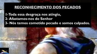 RECONHECIMENTO DOS PECADOS
1-Toda essa desgraça nos atingiu,
2- Afastamos-nos do Senhor
3- Nós temos cometido pecado e somos culpados.
 