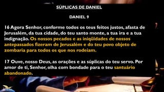 SÚPLICAS DE DANIEL
DANIEL 9
16 Agora Senhor, conforme todos os teus feitos justos, afasta de
Jerusalém, da tua cidade, do teu santo monte, a tua ira e a tua
indignação. Os nossos pecados e as iniqüidades de nossos
antepassados fizeram de Jerusalém e do teu povo objeto de
zombaria para todos os que nos rodeiam.
17 Ouve, nosso Deus, as orações e as súplicas do teu servo. Por
amor de ti, Senhor, olha com bondade para o teu santuário
abandonado.
 