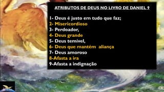 ATRIBUTOS DE DEUS NO LIVRO DE DANIEL 9
1- Deus é justo em tudo que faz;
2- Misericordioso
3- Perdoador,
4- Deus grande
5- Deus temível,
6- Deus que mantém aliança
7- Deus amoroso
8-Afasta a ira
9-Afasta a indignação
 