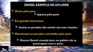 DANIEL EXEMPLO DE UM LIDER
 Orava pelo povo
 Jejuava pelo povo
 Era grande intercessor
 Incluía os pecados dos outros nas suas orações.
 Mencionava os pecados cometidos pelo povo
 Mesmo Daniel vivendo bem no palácio ele se
preocupava com o povo.
 