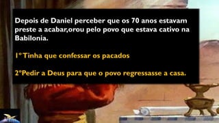 Depois de Daniel perceber que os 70 anos estavam
preste a acabar,orou pelo povo que estava cativo na
Babilonia.
1ºTinha que confessar os pacados
2ºPedir a Deus para que o povo regressasse a casa.
 