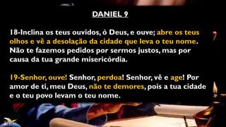 DANIEL 9
18-Inclina os teus ouvidos, ó Deus, e ouve; abre os teus
olhos e vê a desolação da cidade que leva o teu nome.
Não te fazemos pedidos por sermos justos, mas por
causa da tua grande misericórdia.
19-Senhor, ouve! Senhor, perdoa! Senhor, vê e age! Por
amor de ti, meu Deus, não te demores, pois a tua cidade
e o teu povo levam o teu nome.
 