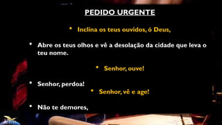 PEDIDO URGENTE
 Inclina os teus ouvidos, ó Deus,
 Abre os teus olhos e vê a desolação da cidade que leva o
teu nome.
 Senhor, ouve!
 Senhor, perdoa!
 Senhor, vê e age!
 Não te demores,
 