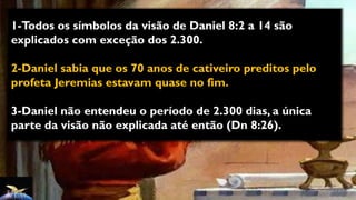 1-Todos os símbolos da visão de Daniel 8:2 a 14 são
explicados com exceção dos 2.300.
2-Daniel sabia que os 70 anos de cativeiro preditos pelo
profeta Jeremias estavam quase no fim.
3-Daniel não entendeu o período de 2.300 dias, a única
parte da visão não explicada até então (Dn 8:26).
 