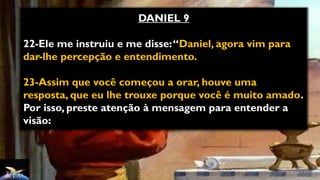 DANIEL 9
22-Ele me instruiu e me disse:“Daniel, agora vim para
dar-lhe percepção e entendimento.
23-Assim que você começou a orar, houve uma
resposta, que eu lhe trouxe porque você é muito amado.
Por isso, preste atenção à mensagem para entender a
visão:
 