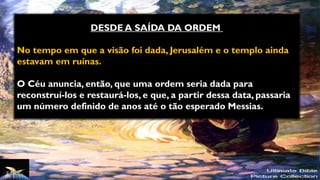 DESDE A SAÍDA DA ORDEM
No tempo em que a visão foi dada, Jerusalém e o templo ainda
estavam em ruínas.
O Céu anuncia, então, que uma ordem seria dada para
reconstruí-los e restaurá-los, e que, a partir dessa data, passaria
um número definido de anos até o tão esperado Messias.
 