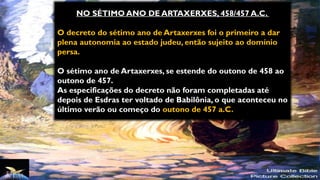 NO SÉTIMO ANO DE ARTAXERXES, 458/457 A.C.
O decreto do sétimo ano de Artaxerxes foi o primeiro a dar
plena autonomia ao estado judeu, então sujeito ao domínio
persa.
O sétimo ano de Artaxerxes, se estende do outono de 458 ao
outono de 457.
As especificações do decreto não foram completadas até
depois de Esdras ter voltado de Babilônia, o que aconteceu no
último verão ou começo do outono de 457 a.C.
 