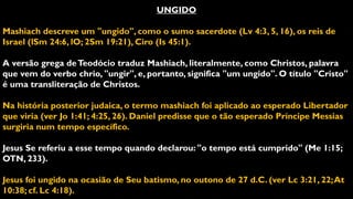 UNGIDO
Mashiach descreve um "ungido", como o sumo sacerdote (Lv 4:3, 5, 16), os reis de
Israel (lSm 24:6, lO; 2Sm 19:21), Ciro (Is 45:1).
A versão grega deTeodócio traduz Mashiach, literalmente, como Christos, palavra
que vem do verbo chrio, "ungir", e, portanto, significa "um ungido". O título "Cristo"
é uma transliteração de Christos.
Na história posterior judaica, o termo mashiach foi aplicado ao esperado Libertador
que viria (ver Jo 1:41; 4:25, 26). Daniel predisse que o tão esperado Príncipe Messias
surgiria num tempo específico.
Jesus Se referiu a esse tempo quando declarou: "o tempo está cumprido" (Me 1:15;
OTN, 233).
Jesus foi ungido na ocasião de Seu batismo, no outono de 27 d.C. (ver Lc 3:21, 22;At
10:38; cf. Lc 4:18).
 