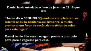 Daniel havia estudado o livro de Jeremias 29:10 que
diz:
“Assim diz o SENHOR:‘Quando se completarem os
setenta anos da Babilônia, eu cumprirei a minha
promessa em favor de vocês, de trazê-los de volta
para este lugar.”
Daniel tendo lido essa passagem poe-se a orar pelo
povo para o regresso para casa.
 