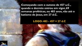 Começando com o outono de 457 a.C.,
quando o decreto entrou em vigor, 69
semanas proféticas, ou 483 anos, vão até o
batismo de Jesus, em 27 d.C.
LOGO: 483 - 457 = 27 d.C
 