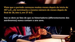 Visto que o período começou muitos meses depois do início de
457 a.C., ele terminaria o mesmo número de meses depois do
final de 26, isto é, em 27 d.C.
Isso se deve ao fato de que os historiadores (diferentemente dos
astrônomos) nunca contam o ano zero.
 