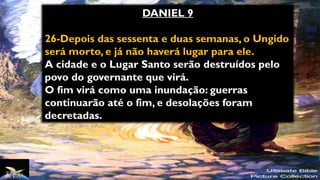 DANIEL 9
26-Depois das sessenta e duas semanas, o Ungido
será morto, e já não haverá lugar para ele.
A cidade e o Lugar Santo serão destruídos pelo
povo do governante que virá.
O fim virá como uma inundação: guerras
continuarão até o fim, e desolações foram
decretadas.
 