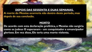 DEPOIS DAS SESSENTA E DUAS SEMANAS.
A morte do Messias ocorreria não dentro deste período, mas
depois de sua conclusão.
MORTO
De acordo com esta declaração profética, o Messias não surgiria
como os judeus O esperavam - um conquistador e emancipador
glorioso. Em vez disso, Ele teria uma morte violenta.
 