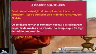 A CIDADE E O SANTUÁRIO
Prediz-se a destruição do templo e da cidade de
Jerusalém. Isto se cumpriu pela mão dos romanos, em
70 d.C.
Os soldados romanos tomaram tochas e as colocaram
na parte de madeira no interior do templo, que foi logo
demolido por completo.
 