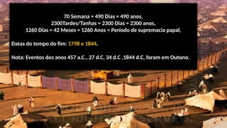 70 Semana = 490 Dias = 490 anos,
2300Tardes/Tanhas = 2300 Dias = 2300 anos,
1260 Dias = 42 Meses = 1260 Anos = Período de supremacia papal,
Datas do tempo do fim: 1798 e 1844.
Nota: Eventos dos anos 457 a.C., 27 d.C, 34 d.C ,1844 d.C, foram em Outono.
 