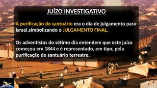 JUÍZO INVESTIGATIVO
A purificação do santuário era o dia de julgamento para
Israel,simbolizando o JULGAMENTO FINAL.
Os adventistas do sétimo dia entendem que este juízo
começou em 1844 e é representado, em tipo, pela
purificação do santuário terrestre.
 