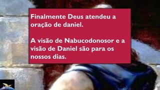Finalmente Deus atendeu a
oração de daniel.
A visão de Nabucodonosor e a
visão de Daniel são para os
nossos dias.
 